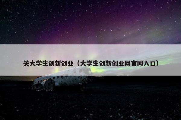 关大学生创新创业（大学生创新创业网官网入口）