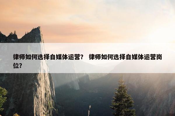 律师如何选择自媒体运营？ 律师如何选择自媒体运营岗位？