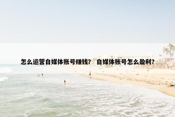 怎么运营自媒体账号赚钱？ 自媒体账号怎么盈利？