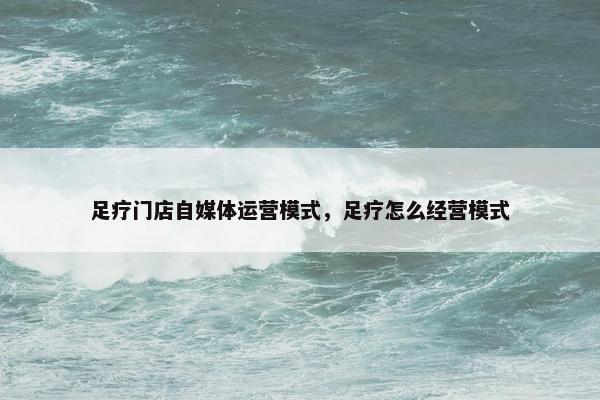 足疗门店自媒体运营模式，足疗怎么经营模式