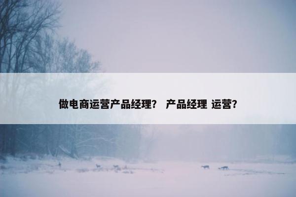 做电商运营产品经理？ 产品经理 运营？