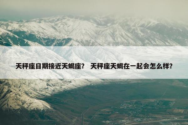 天秤座日期接近天蝎座？ 天秤座天蝎在一起会怎么样？