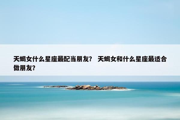 天蝎女什么星座最配当朋友？ 天蝎女和什么星座最适合做朋友？