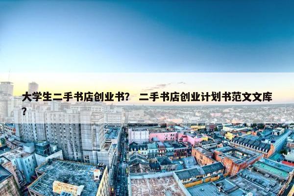 大学生二手书店创业书？ 二手书店创业计划书范文文库？