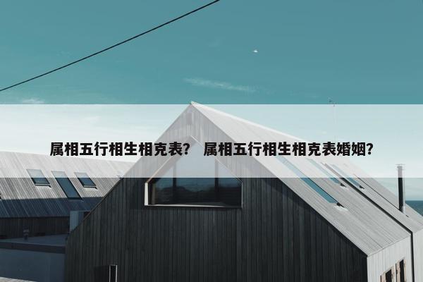 属相五行相生相克表？ 属相五行相生相克表婚姻？