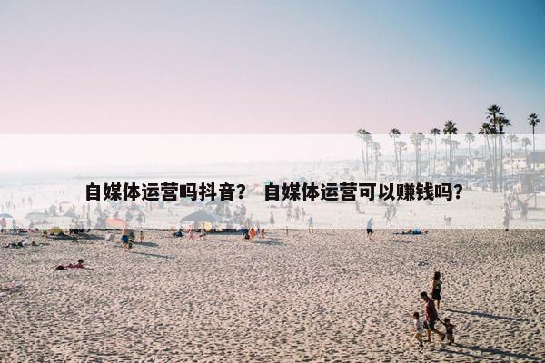 自媒体运营吗抖音? 自媒体运营可以赚钱吗? 自媒体运营吗抖音? 自媒体运营可以赚钱吗?