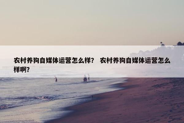 农村养狗自媒体运营怎么样？ 农村养狗自媒体运营怎么样啊？
