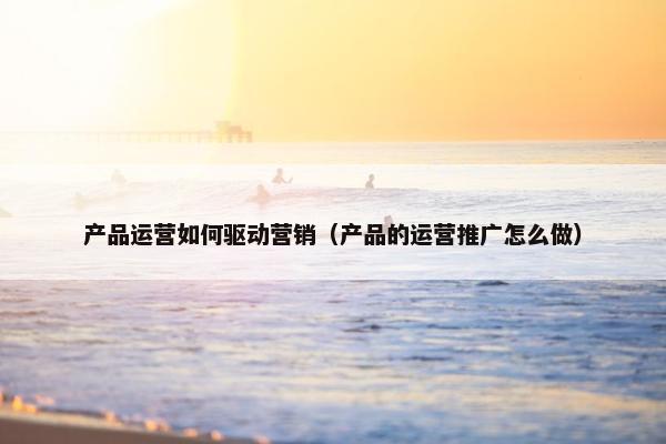 产品运营如何驱动营销（产品的运营推广怎么做）