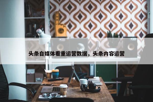 头条自媒体看重运营数据，头条内容运营