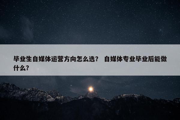毕业生自媒体运营方向怎么选？ 自媒体专业毕业后能做什么？