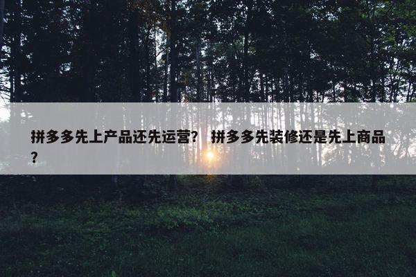 拼多多先上产品还先运营？ 拼多多先装修还是先上商品？