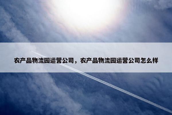 农产品物流园运营公司，农产品物流园运营公司怎么样