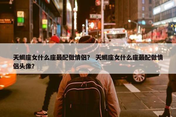 天蝎座女什么座最配做情侣？ 天蝎座女什么座最配做情侣头像？