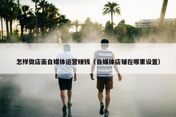 怎样做店面自媒体运营赚钱（自媒体店铺在哪里设置）