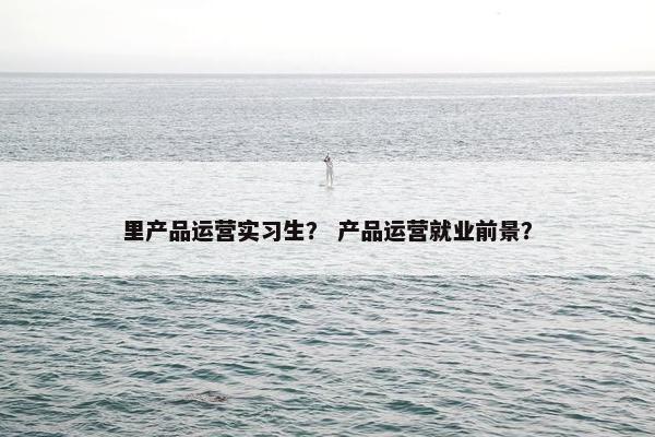里产品运营实习生？ 产品运营就业前景？