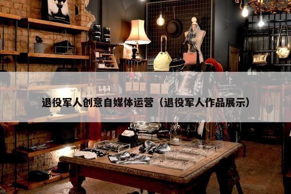 退役军人创意自媒体运营（退役军人作品展示）