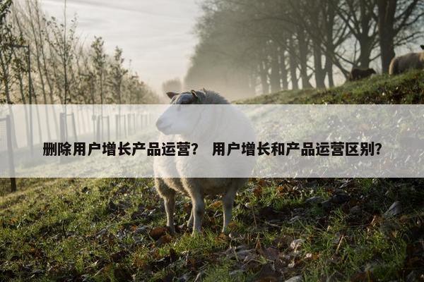 删除用户增长产品运营？ 用户增长和产品运营区别？