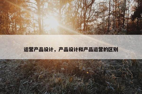 运营产品设计，产品设计和产品运营的区别