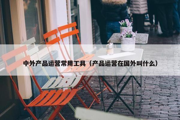 中外产品运营常用工具（产品运营在国外叫什么）