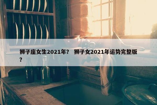 狮子座女生2021年？ 狮子女2021年运势完整版？