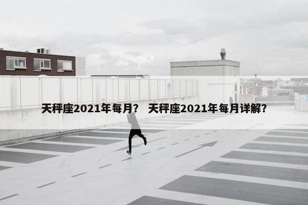 天秤座2021年每月？ 天秤座2021年每月详解？