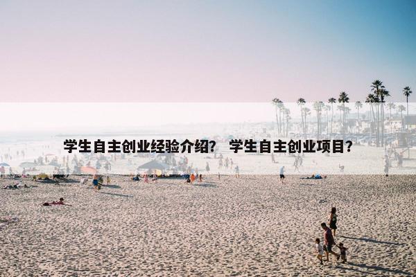 学生自主创业经验介绍？ 学生自主创业项目？