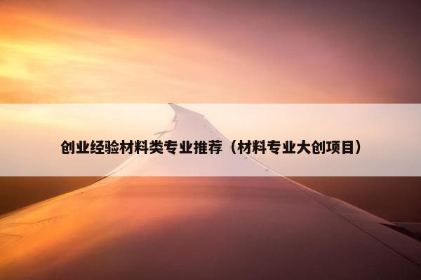 创业经验材料类专业推荐（材料专业大创项目）