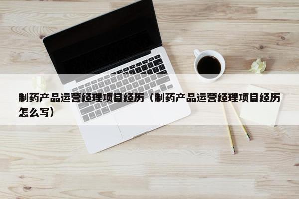 制药产品运营经理项目经历（制药产品运营经理项目经历怎么写）