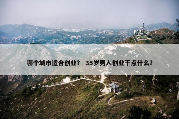 哪个城市适合创业？ 35岁男人创业干点什么？