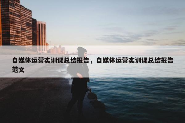 自媒体运营实训课总结报告，自媒体运营实训课总结报告范文