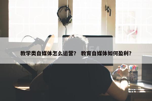 教学类自媒体怎么运营？ 教育自媒体如何盈利？