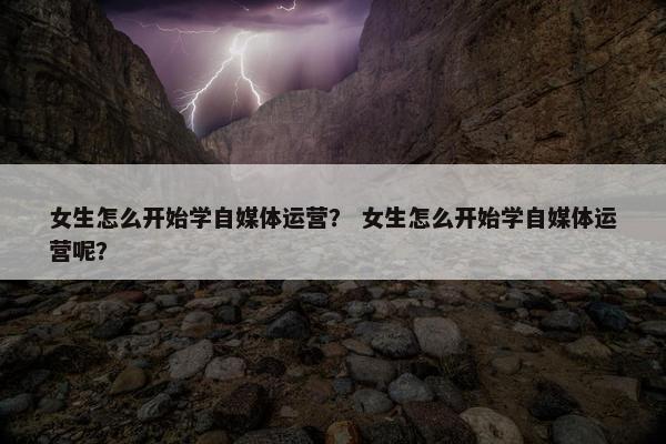 女生怎么开始学自媒体运营？ 女生怎么开始学自媒体运营呢？