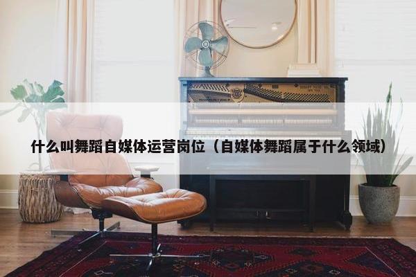 什么叫舞蹈自媒体运营岗位（自媒体舞蹈属于什么领域）