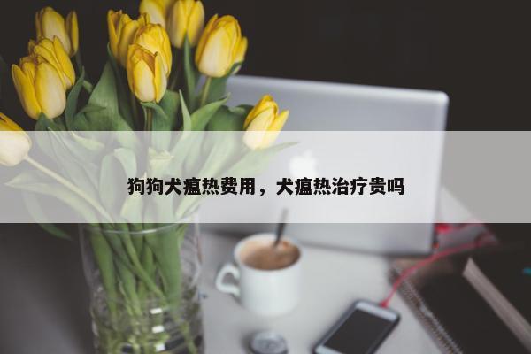 狗狗犬瘟热费用，犬瘟热治疗贵吗