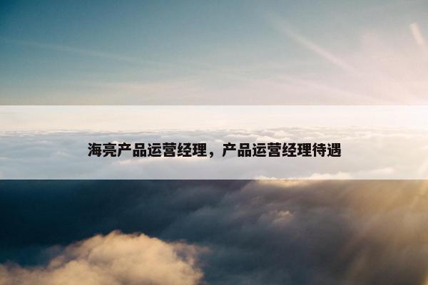 海亮产品运营经理，产品运营经理待遇