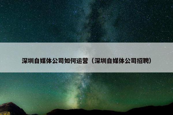 深圳自媒体公司如何运营（深圳自媒体公司招聘）
