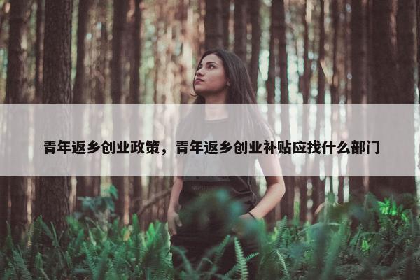 青年返乡创业政策，青年返乡创业补贴应找什么部门
