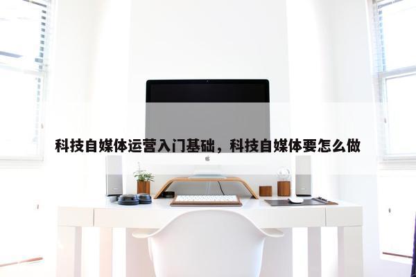 科技自媒体运营入门基础，科技自媒体要怎么做