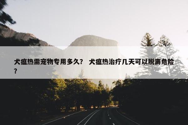 犬瘟热需宠物专用多久？ 犬瘟热治疗几天可以脱离危险？