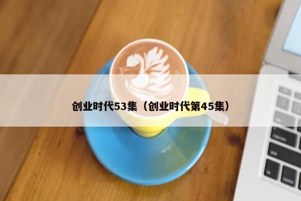 创业时代53集（创业时代第45集）
