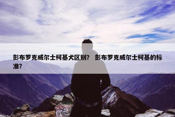 彭布罗克威尔士柯基犬区别？ 彭布罗克威尔士柯基的标准？
