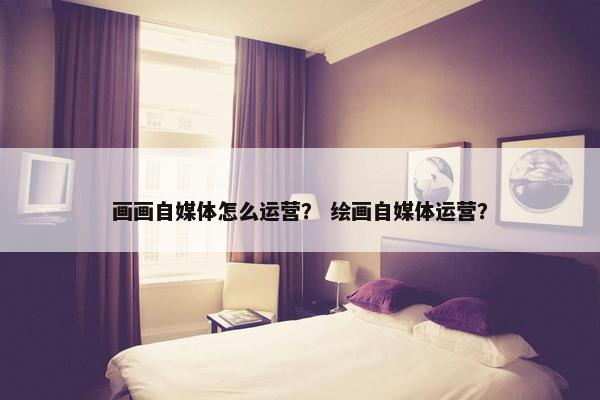 画画自媒体怎么运营？ 绘画自媒体运营？