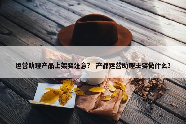 运营助理产品上架要注意？ 产品运营助理主要做什么？