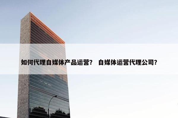 如何代理自媒体产品运营？ 自媒体运营代理公司？