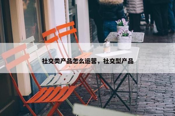 社交类产品怎么运营，社交型产品