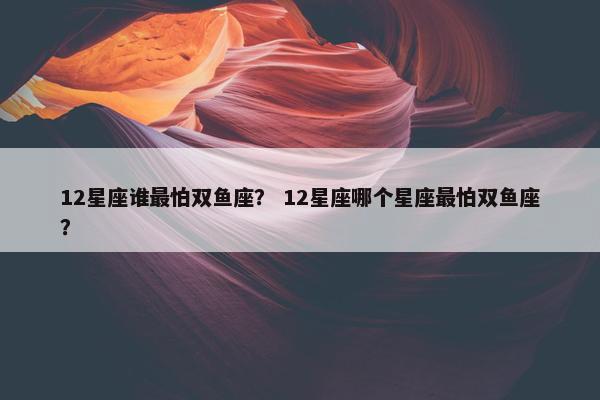 12星座谁最怕双鱼座？ 12星座哪个星座最怕双鱼座？
