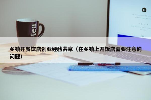 乡镇开餐饮店创业经验共享（在乡镇上开饭店需要注意的问题）