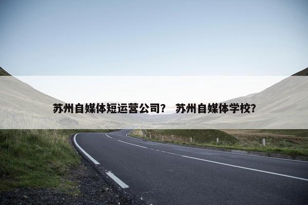 苏州自媒体短运营公司？ 苏州自媒体学校？