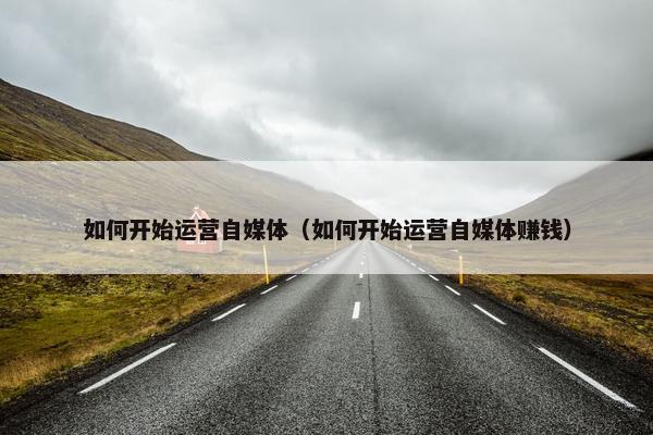 如何开始运营自媒体（如何开始运营自媒体赚钱）