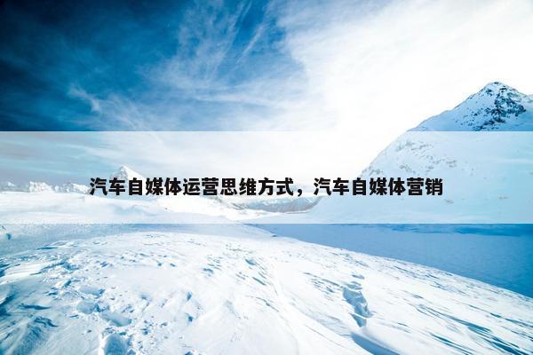 汽车自媒体运营思维方式，汽车自媒体营销